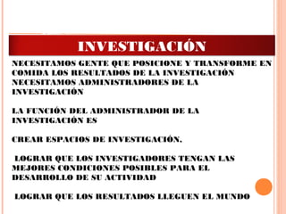 LA FUNCIÓN DEL INVESTIGADOR ES INVESTIGAR
 
NECESITAMOS GENTE QUE POSICIONE Y TRANSFORME EN
COMIDA LOS RESULTADOS DE LA INVESTIGACIÓN
NECESITAMOS ADMINISTRADORES DE LA
INVESTIGACIÓN
 
LA FUNCIÓN DEL ADMINISTRADOR DE LA
INVESTIGACIÓN ES
CREAR ESPACIOS DE INVESTIGACIÓN,
LOGRAR QUE LOS INVESTIGADORES TENGAN LAS
MEJORES CONDICIONES POSIBLES PARA EL
DESARROLLO DE SU ACTIVIDAD
LOGRAR QUE LOS RESULTADOS LLEGUEN EL MUNDO
ADMINISTRACIÓN DE LA
INVESTIGACIÓN
 