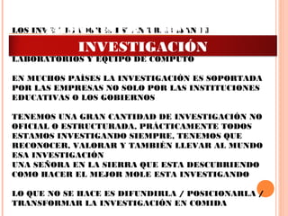 LOS INVESTIGADORES ESTÁN TRABAJANDO
PRÁCTICAMENTE SIN APOYO, NECESITAMOS POR
EJEMPLO APOYO SECRETARIAL, TRADUCTORES,
LABORATORIOS Y EQUIPO DE COMPUTO
 
EN MUCHOS PAÍSES LA INVESTIGACIÓN ES SOPORTADA
POR LAS EMPRESAS NO SOLO POR LAS INSTITUCIONES
EDUCATIVAS O LOS GOBIERNOS
 
TENEMOS UNA GRAN CANTIDAD DE INVESTIGACIÓN NO
OFICIAL O ESTRUCTURADA, PRÁCTICAMENTE TODOS
ESTAMOS INVESTIGANDO SIEMPRE, TENEMOS QUE
RECONOCER, VALORAR Y TAMBIÉN LLEVAR AL MUNDO
ESA INVESTIGACIÓN
UNA SEÑORA EN LA SIERRA QUE ESTA DESCUBRIENDO
COMO HACER EL MEJOR MOLE ESTA INVESTIGANDO
 
LO QUE NO SE HACE ES DIFUNDIRLA / POSICIONARLA /
TRANSFORMAR LA INVESTIGACIÓN EN COMIDA
ADMINISTRACIÓN DE LA
INVESTIGACIÓN
 
