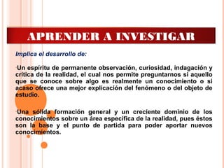 Implica el desarrollo de:
•Un espíritu de permanente observación, curiosidad, indagación y
crítica de la realidad, el cual nos permite preguntarnos si aquello
que se conoce sobre algo es realmente un conocimiento o si
acaso ofrece una mejor explicación del fenómeno o del objeto de
estudio.
•Una sólida formación general y un creciente dominio de los
conocimientos sobre un área específica de la realidad, pues éstos
son la base y el punto de partida para poder aportar nuevos
conocimientos.
APRENDER A INVESTIGAR
 