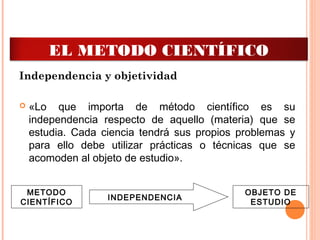Independencia y objetividad
 «Lo que importa de método científico es su
independencia respecto de aquello (materia) que se
estudia. Cada ciencia tendrá sus propios problemas y
para ello debe utilizar prácticas o técnicas que se
acomoden al objeto de estudio».
METODO
CIENTÍFICO
OBJETO DE
ESTUDIO
INDEPENDENCIA
EL METODO CIENTÍFICO
 
