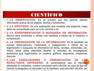  1.-LA OBSERVACION: Es un proceso que nos permite obtener
información acerca de los objetos, hechos o fenómenos.
 2.-LA HIPOTESIS: Es una explicación que contesta una pregunta, luego
debe ser comprobada para ver si es correcta o no
 3.-LA EXPERIMENTACION O BUSQUEDA DE INFORMACION:
Servira para comprobar o refutar una hipótesis a través de la medición o
comparación.
 4.-LA ORGANIZACION DE LA INFORMACION: Es el resultado de
nuevas observaciones, mediciones o indagaciones a través de un
experimento o búsqueda de información en libros, revistas, entrevistas, etc.
Ahora, estos datos obtenidos durante la actividad de investigación,
tendremos que organizarlos en cuadros gráficos, esquemas, diagramas,
fotos,etc
 5.-LAS CONCLUSIONES O COMUNICACION DE LOS
RESULTADOS OBTENIDOS: Si comprobamos que la hipótesis
planteada es verdadera, nuestra conclusión será VALIDA; en caso de que los
hechos investigados no coincidan con la hipótesis, esta sera NO VALIDA, por
ETAPAS DEL METODO
CIENTÍFICO
 