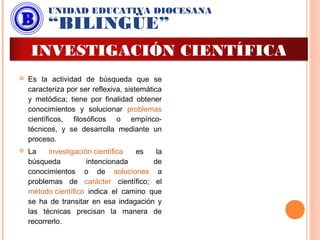  Es la actividad de búsqueda que se
caracteriza por ser reflexiva, sistemática
y metódica; tiene por finalidad obtener
conocimientos y solucionar problemas
científicos, filosóficos o empírico-
técnicos, y se desarrolla mediante un
proceso.
 La investigación científica es la
búsqueda intencionada de
conocimientos o de soluciones a
problemas de carácter científico; el
método científico indica el camino que
se ha de transitar en esa indagación y
las técnicas precisan la manera de
recorrerlo.
UNIDAD EDUCATIVA DIOCESANA
“BILINGÜE”
INVESTIGACIÓN CIENTÍFICA
 