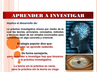 APRENDER A INVESTIGAR
Implica el desarrollo de:
La práctica investigativa misma por medio de la
cual las teorías, principios, conceptos, métodos
y técnicas dejan de ser simples enunciados para
convertirse en algo concreto y vivencial.
El adagio popular dice que:
a nadar se aprende nadando.
De forma semejante,
para aprender a investigar hay que lanzarse
a la práctica investigativa.
La teoría sin la práctica es vacía,
pero la práctica sin la teoría es ciega
 