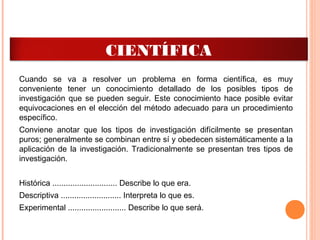 TIPOS DE INVESTIGACIÓN
CIENTÍFICA
Cuando se va a resolver un problema en forma científica, es muy
conveniente tener un conocimiento detallado de los posibles tipos de
investigación que se pueden seguir. Este conocimiento hace posible evitar
equivocaciones en el elección del método adecuado para un procedimiento
específico.
Conviene anotar que los tipos de investigación difícilmente se presentan
puros; generalmente se combinan entre sí y obedecen sistemáticamente a la
aplicación de la investigación. Tradicionalmente se presentan tres tipos de
investigación.
Histórica ............................. Describe lo que era.
Descriptiva ........................... Interpreta lo que es.
Experimental .......................... Describe lo que será.
 