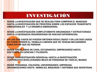 INTRODUCCIÓN A LA
INVESTIGACIÓN
• DESDE LA INVESTIGACIÓN QUE SE REALIZA PARA COMPRAR EL MANDADO
HASTA LA INVESTIGACIÓN DE FRONTERA SOBRE LOS ESPACIOS TRANSFINITO
DIMENSIONALES Y LA DINÁMICA DIMENSIONAL.
• DESDE LA INVESTIGACIÓN COMPLETAMENTE ORGANIZADA Y ESTRUCTURADA
HASTA LA BÚSQUEDA DESORDENADA DE NUEVAS EXPERIENCIAS.
• EN LOS DOS CASOS SE PUEDEN OBTENER RESULTADOS Y EN LOS DOS CASOS
SE PUEDE PERDER EL TRABAJO A MENOS QUE SE TENGAN MECANISMOS
PARA EVITAR QUE SE PIERDAN
• DESDE NIÑOS, AMAS DE CASA, ESTUDIANTES, EMPRESARIOS HASTA
DOCTORES EN CIENCIAS Y FILOSOFÍA
• DESDE LA INVESTIGACIÓN INDIVIDUAL HASTA LA INVESTIGACIÓN
CORPORATIVA INVOLUCRANDO MILES DE PERSONAS DE TODO EL MUNDO
• DESDE PERSONAS, COLEGIOS, UNIVERSIDADES, EMPRESAS,
ORGANIZACIONES HASTA ANIMALES, MAQUINAS Y SISTEMAS QUE INVESTIGAN
 