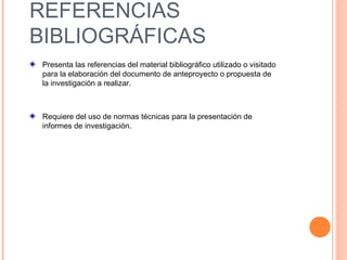 REFERENCIAS
BIBLIOGRÁFICAS
Presenta las referencias del material bibliográfico utilizado o visitado
para la elaboración del documento de anteproyecto o propuesta de
la investigación a realizar.
Requiere del uso de normas técnicas para la presentación de
informes de investigación.
 