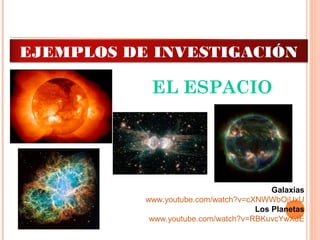 EL ESPACIO
Galaxias
www.youtube.com/watch?v=cXNWWbOjUxU
Los Planetas
www.youtube.com/watch?v=RBKuvcYwXdE
EJEMPLOS DE INVESTIGACIÓN
 