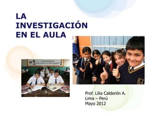 LA
INVESTIGACIÓN
EN EL AULA




            Prof. Lilia Calderón A.
            Lima – Perú
            Mayo 2012
 