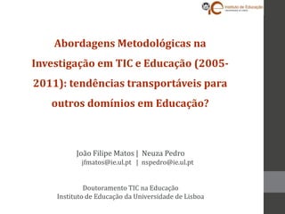 Abordagens Metodológicas na
Investigação em TIC e Educação (2005-
2011): tendências transportáveis para
   outros domínios em Educação?



          João Filipe Matos | Neuza Pedro
           jfmatos@ie.ul.pt | nspedro@ie.ul.pt


             Doutoramento TIC na Educação
    Instituto de Educação da Universidade de Lisboa
 