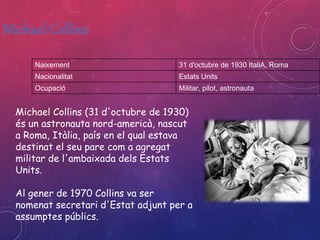 Naixement 31 d'octubre de 1930 ItaliA, Roma 
Nacionalitat Estats Units 
Ocupació Militar, pilot, astronauta 
Michael Collins (31 d'octubre de 1930) 
és un astronauta nord-americà, nascut 
a Roma, Itàlia, país en el qual estava 
destinat el seu pare com a agregat 
militar de l'ambaixada dels Estats 
Units. 
Al gener de 1970 Collins va ser 
nomenat secretari d'Estat adjunt per a 
assumptes públics. 
 