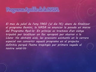 El mes de juliol de l'any 1960 (el dia 16) abans de finalitzar 
el programa Gemini, la NASA va anunciar la posada en marxa 
del Programa Apol·lo. En principi es tractava d'un viatge 
tripulat per localitzar un lloc apropiat per aterrar a la 
Lluna. No obstant això, les pressions existents en la carrera 
espacial van convertir aquest programa en el projecte 
definitiu perquè l'home trepitgés per primera vegada el 
nostre satèl·lit. 
 