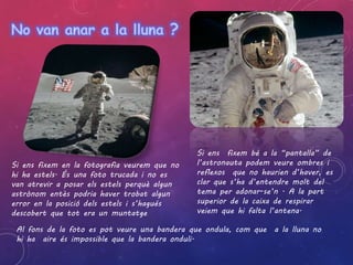 Si ens fixem bé a la “pantalla” de 
l’astronauta podem veure ombres i 
reflexos que no haurien d’haver, es 
clar que s’ha d’entendre molt del 
tema per adonar-se’n . A la part 
superior de la caixa de respirar 
veiem que hi falta l’antena. 
Si ens fixem en la fotografia veurem que no 
hi ha estels. És una foto trucada i no es 
van atrevir a posar els estels perquè algun 
astrònom entès podria haver trobat algun 
error en la posició dels estels i s’hagués 
descobert que tot era un muntatge 
Al fons de la foto es pot veure una bandera que ondula, com que a la lluna no 
hi ha aire és impossible que la bandera onduli. 
 