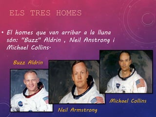 ELS TRES HOMES 
• El homes que van arribar a la lluna 
són: "Buzz" Aldrin , Neil Anstrong i 
Michael Collins. 
Buzz Aldrin 
Neil Armstrong 
Michael Collins 
 