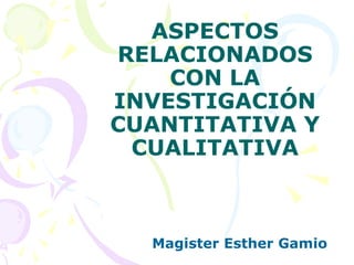 ASPECTOS
RELACIONADOS
CON LA
INVESTIGACIÓN
CUANTITATIVA Y
CUALITATIVA
Magister Esther Gamio
 