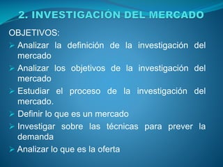 OBJETIVOS:
 Analizar la definición de la investigación del
mercado
 Analizar los objetivos de la investigación del
mercado
 Estudiar el proceso de la investigación del
mercado.
 Definir lo que es un mercado
 Investigar sobre las técnicas para prever la
demanda
 Analizar lo que es la oferta
 