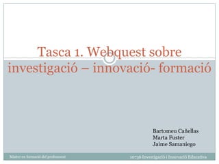 Tasca 1. Webquest sobre investigació – innovació- formació Bartomeu Cañellas Marta Fuster Jaime Samaniego 10736 Investigació i Innovació Educativa Màster en formació del professorat 
