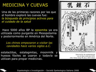 MEDICINA Y CUEVAS Una de las primeras razones por las que el hombre exploró las cuevas fue:  la búsqueda de principios activos para el cuidado de la salud Hace 5000 años BP la  epsomita   ya era   utilizada como purgante en Mesopotamia  y posteriormente en América del Norte.   Los chinos empezaron a visitar las cavidades hace varios siglos a.C.  estalactitas, estalagmitas, moonmilk y huesos fósiles se usaron y todavía se utilizan para prepar medicinas. Descripción de espeleotemas en un libro chino de 1576  ( Pen Tshao Kang Mu  de Li Shih-chen) Espeleología e Investigación – Società Speleologica Italiana 2008 