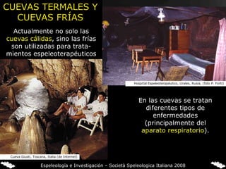 Actualmente no solo las  cuevas cálidas , sino las frías son utilizadas para trata-mientos espeleoterapéuticos En las cuevas se tratan diferentes tipos de enfermedades (principalmente del  aparato respiratorio ). CUEVAS TERMALES Y CUEVAS FRÍAS Cueva Giusti, Toscana, Italia (de Internet) Hospital Espeleoterapéutico, Urales, Rusia, (foto P. Forti) Espeleología e Investigación – Società Speleologica Italiana 2008 