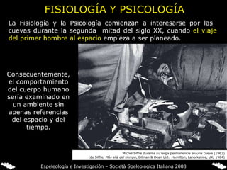La Fisiología y la Psicología comienzan a interesarse por las  cuevas durante la segunda  mitad del siglo XX, cuando  el viaje del primer hombre al espacio  empieza a ser planeado. FISIOLOGÍA Y PSICOLOGÍA Consecuentemente, el comportamiento del cuerpo humano sería examinado en un ambiente sin apenas referencias del espacio y del tiempo. Michel Siffre durante su larga permanencia en una cueva (1962) (de Siffre,  Más allá del tiempo , Gilman & Dean Ltd., Hamilton, Lanorkshire, UK, 1964) Espeleología e Investigación – Società Speleologica Italiana 2008 