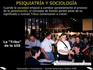 PSIQUIATRÍA Y SOCIOLOGÍA Cuando la  sociedad  empezó a cambiar paralelamente al proceso de la  globalización , el concepto de  Estado  perdió parte de su significado y nuevas  Tribus  comenzaron a crecer. La “Tribu” de la UIS Reunión de la UIS, Brasilia 2001 (foto A. Labegalini) Espeleología e Investigación – Società Speleologica Italiana 2008 