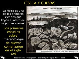 FÍSICA Y CUEVAS La Física es una de las primeras ciencias que llegan a interesar-se por las cuevas . Los primeros estudios sobre  meteorología   de cuevas comenzaron en el siglo  XVI Movimientos del aire y del agua en cuevas, según Herbinius (1678) Espeleología e Investigación – Società Speleologica Italiana 2008 