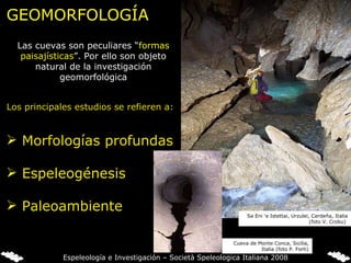 GEOMORFOLOGÍA Las cuevas son peculiares “ formas paisajísticas ”. Por ello son objeto natural de la investigación geomorfológica Los principales estudios se refieren a: Morfologías profundas Espeleogénesis Paleoambiente Sa Eni ‘e Istettai, Urzulei, Cerdeña, Italia (foto V. Crobu)  Cueva de Monte Conca, Sicilia, Italia (foto P. Forti) Espeleología e Investigación – Società Speleologica Italiana 2008 