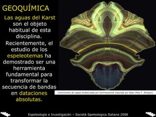 Las aguas del Karst  son el objeto habitual de esta disciplina.  GEOQUÍMICA Crecimiento de capas evidenciada por luminiscencia inducida por láser (foto Y. Shopov) Recientemente, el estudio de los  espeleotemas  ha demostrado ser una herramienta fundamental para transformar la secuencia de bandas en  dataciones absolutas. Espeleología e Investigación – Società Speleologica Italiana 2008 
