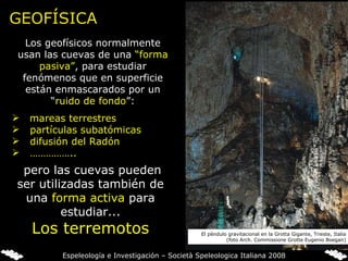 GEOFÍSICA Los geofísicos normalmente usan las cuevas de una  “forma pasiva” ,   para estudiar fenómenos que en superficie están enmascarados por un “ ruido de  fondo ”: mareas terrestres partículas subatómicas difusión del Radón …………… ..   pero las cuevas pueden ser utilizadas también de una  forma activa   para estudiar... Los terremotos El péndulo gravitacional en la Grotta Gigante, Trieste, Italia (foto Arch. Commissione Grotte Eugenio Boegan) Espeleología e Investigación – Società Speleologica Italiana 2008 
