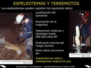 ESPELEOTEMAS Y TERREMOTOS espeleotemas rotos y estalagmitas todavía en pie.   Localización del epicentro   Evaluación de la magnitud   Dataciones relativas y absolutas hasta 600.000 años BP   Evaluación precisa del riesgo sísmico Los espeleotemas pueden registrar los siguientes datos: Estos datos provienen de: Cueva del Ciervo de Pietrasecca, Abruzzo, Italia (foto P. Forti) Cueva Frasassi, Marche, Italia (foto P. Forti) Espeleología e Investigación – Società Speleologica Italiana 2008 