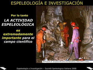 Por lo tanto   LA ACTIVIDAD ESPELEOLÓGICA   es extremadamente importante  para el campo científico Perforación en  la Cueva del Ciervo de Pietrasecca, Italia (foto P. Forti) ESPELEOLOGÍA E INVESTIGACIÓN Espeleología e Investigación – Società Speleologica Italiana 2008 