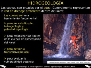 HIDROGEOLOGÍA Las cuevas son creadas por el  agua.  Generalmente representan la  red de drenaje preferente  dentro del karst. Las cuevas son  una herramienta fundamental:  para definir la transmisividad local para evaluar la vulnerabilidad potencial para los estudios de hidrogeología y paleohidrogeología para establecer los límites de la cuenca de alimentación del karst   Cueva de Bossea, Piamonte, Italia (foto P. Testi, Arch. GSB/USB) Espeleología e Investigación – Società Speleologica Italiana 2008 