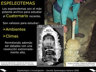 Los espeleotemas son el más potente archivo para estudiar el  Cuaternario   reciente. Son valiosos para estudiar: Ambientes Climas Permitiendo además ser datados con una resolución extremada-mente alta.  ESPELEOTEMAS Cueva de Argentarola: cambios de nivel del mar registrados en una estalagmita (foto F. Antonioli) Grotta di Frasassi: testigo de perforación en una estalagmita (foto P. Forti) Espeleología e Investigación – Società Speleologica Italiana 2008 