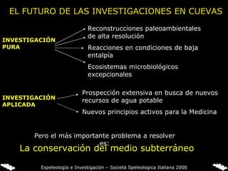 EL FUTURO DE LAS INVESTIGACIONES EN CUEVAS Reconstrucciones paleoambientales de alta resolución  Reacciones en condiciones de baja entalpía Ecosistemas microbiológicos excepcionales Prospección extensiva en busca de nuevos recursos de agua potable  Nuevos principios activos para la Medicina INVESTIGACIÓN APLICADA INVESTIGACIÓN PURA Pero el más importante problema a resolver es: La conservación del medio subterráneo Espeleología e Investigación – Società Speleologica Italiana 2008 