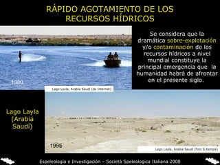 Lago Layla (Arabia Saudí) 1980 1995 RÁPIDO AGOTAMIENTO DE LOS RECURSOS HÍDRICOS Se considera que la dramática  sobre-explotación  y/o  contaminación  de los recursos hídricos a nivel mundial constituye la principal emergencia que  la humanidad habrá de afrontar en el presente siglo.  Lago Layla, Arabia Saudí (de Internet) Lago Layla, Arabia Saudí (foto S.Kempe) Espeleología e Investigación – Società Speleologica Italiana 2008 