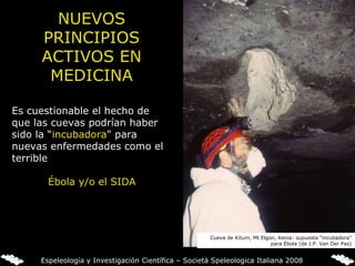 NUEVOS PRINCIPIOS ACTIVOS EN MEDICINA Es cuestionable el hecho de que las cuevas podrían haber sido la “ incubadora " para nuevas enfermedades como el terrible Ébola y/o el SIDA   Cueva de Kitum, Mt Elgon, Kenia: supuesta “incubadora” para Ébola (de J.P. Van Der Pas) Espeleología y Investigación Científica – Società Speleologica Italiana 2008 
