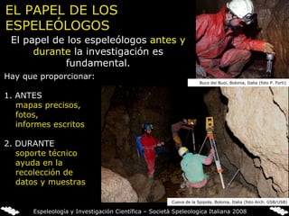 El papel de los espeleólogos  antes y durante  la investigación es fundamental. Hay que proporcionar:   1. ANTES mapas precisos, fotos,  informes escritos   2. DURANTE soporte técnico ayuda en la recolección de datos y muestras EL PAPEL DE LOS ESPELEÓLOGOS Cueva de la Spipola, Bolonia, Italia (foto Arch. GSB/USB) Buco dei Buoi, Bolonia, Italia (foto P. Forti) Espeleología y Investigación Científica – Società Speleologica Italiana 2008 