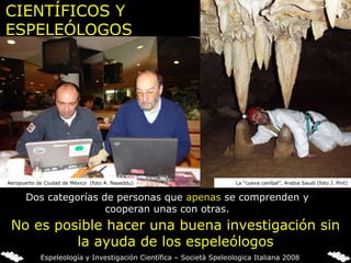 CIENTÍFICOS Y ESPELEÓLOGOS Dos categorías de personas que  apenas  se comprenden y cooperan unas con otras. No es posible hacer una buena investigación sin la ayuda de los espeleólogos La “cueva caníbal”, Arabia Saudí (foto J. Pint) Aeropuerto de Ciudad de México  (foto A. Naseddu) Espeleología y Investigación Científica – Società Speleologica Italiana 2008 