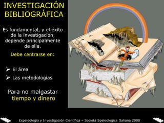 INVESTIGACIÓN BIBLIOGRÁFICA Es fundamental, y el éxito de la investigación, depende principalmente de ella. Debe centrarse en: El área Las metodologías Para no malgastar  tiempo y dinero Espeleología y Investigación Científica – Società Speleologica Italiana 2008 