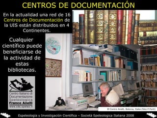 En la actualidad una red de 16  Centros de Documentación  de la UIS están distribuidos en 4 Continentes. CENTROS DE DOCUMENTACIÓN Cualquier  científico puede beneficiarse de la actividad de estas bibliotecas. El Centro Anelli, Bolonia, Italia (foto P.Forti) Espeleología y Investigación Científica – Società Speleologica Italiana 2008 