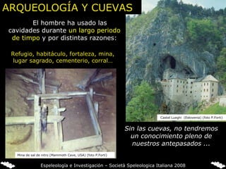 El hombre ha usado las cavidades durante  un largo periodo de timpo  y por distintas razones: Sin las cuevas, no tendremos un conocimiento pleno de nuestros antepasados ... Refugio, habitáculo, fortaleza, mina, lugar sagrado, cementerio, corral… Castel Lueghi  (Eslovenia) (foto P.Forti) ARQUEOLOGÍA Y CUEVAS Mina de sal de nitro (Mammoth Cave, USA) (foto P.Forti) Espeleología e Investigación – Società Speleologica Italiana 2008 