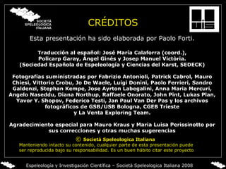CRÉDITOS Esta presentación ha sido elaborada por   Paolo Forti. Traducción al español: José María Calaforra (coord.), Policarp Garay, Ángel Ginés y Josep Manuel Victòria. (Sociedad Española de Espeleología y Ciencias del Karst, SEDECK) Fotografías suministradas por Fabrizio Antonioli, Patrick Cabrol, Mauro Chiesi, Vittorio Crobu,   Jo De Waele, Luigi Donini, Paolo Ferrieri, Sandro Galdenzi, Stephan Kempe, Jose Ayrton Labegalini, Anna Maria Mercuri, Angelo Naseddu, Diana Northup, Raffaele Onorato, John Pint, Lukas Plan, Yavor Y. Shopov, Federico Testi, Jan Paul Van Der Pas y los archivos fotográficos de GSB/USB Bologna, CGEB Trieste y La Venta Exploring Team. Agradecimiento especial para Mauro Kraus y Maria Luisa Perissinotto por sus correcciones y otras muchas sugerencias ©  Società Speleologica Italiana Manteniendo intacto su contenido,   cualquier parte de esta presentación puede ser reproducida bajo su responsabilidad. Es un buen hábito citar este proyecto Espeleología y Investigación Científica – Società Speleologica Italiana 2008 