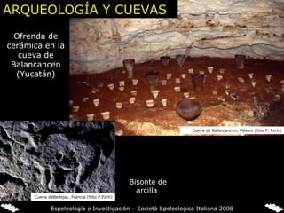   Ofrenda de cerámica en la cueva de Balancancen (Yucatán)   Bisonte de arcilla Cueva de Balancancen, México (foto P. Forti) Cueva deBedejac, Francia (foto P.Forti) Espeleología e Investigación – Società Speleologica Italiana 2008 ARQUEOLOGÍA Y CUEVAS 