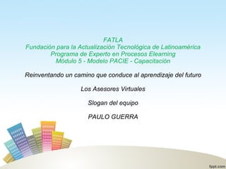 FATLA Fundación para la Actualización Tecnológica de Latinoamérica Programa de Experto en Procesos Elearning Módulo 5 - Modelo PACIE - Capacitación Reinventando un camino que conduce al aprendizaje del futuro Los Asesores Virtuales Slogan del equipo PAULO GUERRA 
