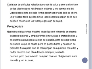 Cada par de artículos relacionados con la salud y con la diversión de los videojuegos nos indican los pros y los contras de los videojuegos para de esta forma poder saber a lo que se atiene uno y sobre todo que los niños- adolescentes sepan de lo que pueden hacer o no los videojuegos con su salud.PerspectivaNosotros realizaremos nuestra investigación tomando en cuenta  diversos factores y emplearemos entrevistas a profesionales y en cuentas a nuestros sujetos de estudio, para de esta forma persuadir  a que lo hagan pero en pocas horas y no dejen su actividad física para que se mantengan en equilibrio con ellos y poder hacer lo que ellos deseen siempre y cuando puedan, pero que también cumplan con sus obligaciones en la escuela y  en su casa.Marco Teórico