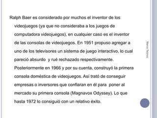 Ralph Baer es considerado por muchos el inventor de los videojuegos (ya que no consideraba a los juegos de computadora videojuegos), en cualquier caso es el inventor de las consolas de videojuegos. En 1951 propuso agregar a uno de los televisores un sistema de juego interactivo, lo cual pareció absurdo  y rué rechazado respectivamente. Posteriormente en 1966 y por su cuenta, construyó la primera consola doméstica de videojuegos. Así trató de conseguir empresas o inversores que confiaran en él para  poner al mercado su primera consola (MagnavoxOdyssey). Lo que hasta 1972 lo consiguió con un relativo éxito.Marco Teórico