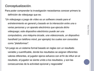 Conceptualización.Para poder comprender la investigación necesitamos conocer primero la definición de videojuego que es:“Un videojuego o juego de vídeo es un software creado para el entretenimiento en general y basado en la interacción entre una o varias personas y un aparato electrónico que ejecuta dicho videojuego; este dispositivo electrónico puede ser una computadora, una máquina árcade, una videoconsola, un dispositivo handheld (un teléfono móvil, por ejemplo) los cuales son conocidos como "plataformas". “Un juego es un sistema formal basado en reglas con un resultado variable y cuantificable, donde los resultados se asignan diferentes valores diferentes, el jugador ejerce esfuerzo con el fin de influir en el resultado, el jugador se siente unido a los resultados, y son las consecuencias de la actividad opcional y negociable”Marco Teórico