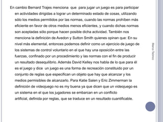 En cambio Bernard Trajes menciona  que  para jugar un juego es para participar en actividades dirigidas a lograr un determinado estado de cosas, utilizando sólo los medios permitidos por las normas, cuando las normas prohíben más eficiente en favor de otros medios menos eficientes, y cuando dichas normas son aceptadas sólo porque hacen posible dicha actividad. También nos menciona la definición de Avedon y Sutton Smith quienes opinan que: En su nivel más elemental, entonces podemos definir como un ejercicio de juego de los sistemas de control voluntario en el que hay una oposición entre las fuerzas, confinado por un procedimiento y las normas con el fin de producir un resultado desequilibrio. Además David Kelley nos habla de lo que para él es el juego y dice  un juego es una forma de recreación constituido por un conjunto de reglas que especifican un objeto que hay que alcanzar y los medios permisibles de alcanzarlo. Para Katie Salen y Eric Zimmerman la definición de videojuego no es my buena ya que dicen que un videojuego es un sistema en el que los jugadores se embarcan en un conflicto artificial, definida por reglas, que se traduce en un resultado cuantificable.Marco Teórico