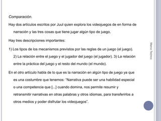 Comparación.Hay dos artículos escritos por Juul quien explora los videojuegos de en forma de narración y las tres cosas que tiene jugar algún tipo de juego.Hay tres descripciones importantes:1) Los tipos de los mecanismos previstos por las reglas de un juego (el juego).     2) La relación entre el juego y el jugador del juego (el jugador). 3) La relación entre la práctica del juego y el resto del mundo (el mundo). En el otro artículo habla de lo que es la narración en algún tipo de juego ya que es una costumbre que tenemos: “Narrativa puede ser una habilidad especial o una competencia que [...] cuando domina, nos permite resumir y retransmitir narrativas en otras palabras y otros idiomas, para transferirlos a otros medios y poder disfrutar los videojuegos”.Marco Teórico