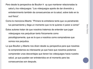 Pero desde la perspectiva de Boullon h  ay que mantener relacionadas la salud y los videojuegos: “Los videojuegos aparte de dar diversión y entretenimiento también da consecuencias en la salud, sobre todo en la sud física”.Como lo menciona Alberto: “Primero te entretiene tanto que va penetrando tus pensamiento y llega un momento que no te quieres ni parar a comer”Estos autores tratan de que nosotros tratemos de entender que jugar videojuegos nos perjudican tanto físicamente como psicológicamente, que es lo que a nosotros como compradores que somos nos perjudica. Lo que Boullon y Alberto nos dicen desde su perspectiva para que nosotras la comprendamos es interesante ya que hace que nosotros podamos comprender unas desventajas que tienen los videojuegos hacia nuestra salud, ya que pueden ser entretenidos en el momento pero las consecuencias son después.Marco Teórico