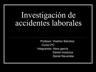 Investigación de accidentes laborales Profesor: Vladimir Sánchez  Curso:3ºC  Integrantes: Hans garcía Daniel Inostroza Daniel Navarrete 